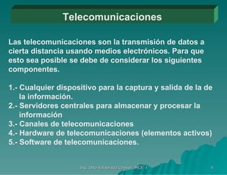Telecomunicaciones Las telecomunicaciones son la transmisión de datos a cierta distancia usando medios electrónicos. Para que esto sea posible se debe de considerar los siguientes componentes. 1.- Cualquier dispositivo para la captura y salida de la de   la información. 2.- Servidores centrales para almacenar y procesar la   información 3.- Canales de telecomunicaciones 4.- Hardware de telecomunicaciones (elementos activos) 5.- Software de telecomunicaciones. 