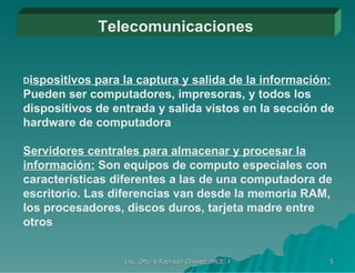 Telecomunicaciones D ispositivos para la captura y salida de la información:  Pueden ser computadores, impresoras, y todos los dispositivos de entrada y salida vistos en la sección de hardware de computadora Servidores centrales para almacenar y procesar la información:  Son equipos de computo especiales con características diferentes a las de una computadora de escritorio. Las diferencias van desde la memoria RAM, los procesadores, discos duros, tarjeta madre entre otros 