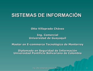 SISTEMAS DE INFORMACIÓN Otto Villaprado Chávez Ing. Comercial Universidad de Guayaquil Master en E-commerce Tecnológico de Monterrey Diplomado en Seguridad de Información Universidad Pontificia Bolivariana de Colombia 