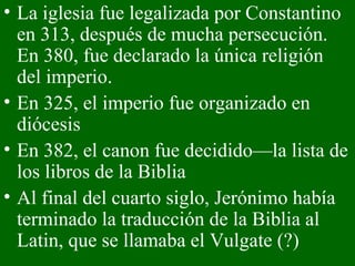 La iglesia fue legalizada por Constantino en 313, después de mucha persecución. En 380, fue declarado la única religión del imperio. En 325, el imperio fue organizado en diócesis En 382, el canon fue decidido—la lista de los libros de la Biblia  Al final del cuarto siglo, Jerónimo había terminado la traducción de la Biblia al Latin, que se llamaba el Vulgate (?) 