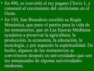 En 496, se convirtió el rey pagano Clovis 1, y comenzó el crecimiento del catolicismo en el Oeste.  En 530, San Benedicto escribió su Regla Monástica, que puso el patrón para la vida de los monasterios, que en Las Epocas Medianas ayudaron a preservar la agricultura, la producción, la economía, la educación, la tecnología, y por supuesto la espiritualidad. De hecho, algunos de los monasterios se convirtieron después en universidades que son los antepasados de algunas universidades modernas. 