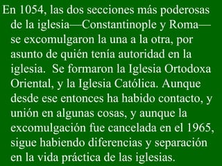 En 1054, las dos secciones más poderosas de la iglesia—Constantinople y Roma—se excomulgaron la una a la otra, por asunto de quién tenía autoridad en la iglesia.  Se formaron la Iglesia Ortodoxa Oriental, y la Iglesia Católica. Aunque desde ese entonces ha habido contacto, y unión en algunas cosas, y aunque la excomulgación fue cancelada en el 1965, sigue habiendo diferencias y separación en la vida práctica de las iglesias. 