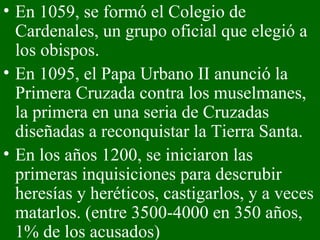 En 1059, se formó el Colegio de Cardenales, un grupo oficial que elegió a los obispos. En 1095, el Papa Urbano II anunció la Primera Cruzada contra los muselmanes, la primera en una seria de Cruzadas diseñadas a reconquistar la Tierra Santa. En los años 1200, se iniciaron las primeras inquisiciones para descrubir heresías y heréticos, castigarlos, y a veces matarlos. (entre 3500-4000 en 350 años, 1% de los acusados) 