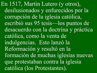 En 1517, Martin Lutero (y otros), desilusionados y enfurecidos por la corrupción de la iglesia católica, escribió sus 95 tesis—los puntos de desacuerdo con la doctrina y práctica católica, como la venta de indulgencias.  Esto lanzó la Reformación y resultó en la formación de muchas iglesias nuevas que protestaban contra la iglesia católica (los Protestantes).  
