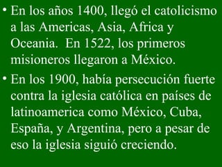En los años 1400, llegó el catolicismo a las Americas, Asia, Africa y Oceania.  En 1522, los primeros misioneros llegaron a México. En los 1900, había persecución fuerte contra la iglesia católica en países de latinoamerica como México, Cuba, España, y Argentina, pero a pesar de eso la iglesia siguió creciendo. 