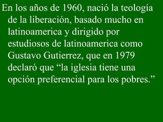 En los años de 1960, nació la teología de la liberación, basado mucho en latinoamerica y dirigido por estudiosos de latinoamerica como Gustavo Gutierrez, que en 1979 declaró que “la iglesia tiene una opción preferencial para los pobres.” 