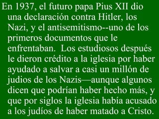 En 1937, el futuro papa Pius XII dio una declaración contra Hitler, los Nazi, y el antisemitismo--uno de los primeros documentos que le enfrentaban.  Los estudiosos después le dieron crédito a la iglesia por haber ayudado a salvar a casi un millón de judios de los Nazis—aunque algunos dicen que podrían haber hecho más, y que por siglos la iglesia había acusado a los judíos de haber matado a Cristo. 