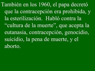 También en los 1960, el papa decretó que la contracepción era prohibida, y la esterilización.  Habló contra la “cultura de la muerte”, que acepta la eutanasia, contracepción, genocidio, suicidio, la pena de muerte, y el aborto.  