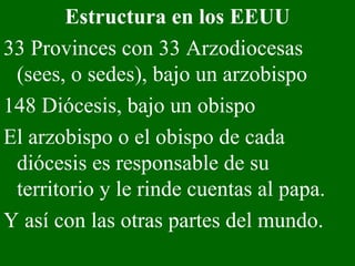 Estructura en los EEUU 33 Provinces con 33 Arzodiocesas (sees, o sedes), bajo un arzobispo 148 Diócesis, bajo un obispo El arzobispo o el obispo de cada diócesis es responsable de su territorio y le rinde cuentas al papa.  Y así con las otras partes del mundo.  