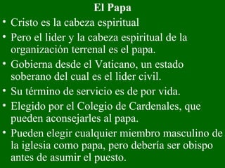 El Papa Cristo es la cabeza espiritual Pero el lider y la cabeza espiritual de la organización terrenal es el papa.  Gobierna desde el Vaticano, un estado soberano del cual es el lider civil.  Su término de servicio es de por vida. Elegido por el Colegio de Cardenales, que pueden aconsejarles al papa. Pueden elegir cualquier miembro masculino de la iglesia como papa, pero debería ser obispo antes de asumir el puesto. 