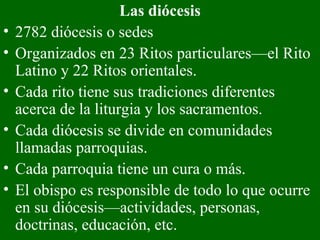 Las diócesis 2782 diócesis o sedes Organizados en 23 Ritos particulares—el Rito Latino y 22 Ritos orientales. Cada rito tiene sus tradiciones diferentes acerca de la liturgia y los sacramentos. Cada diócesis se divide en comunidades llamadas parroquias. Cada parroquia tiene un cura o más. El obispo es responsible de todo lo que ocurre en su diócesis—actividades, personas, doctrinas, educación, etc. 