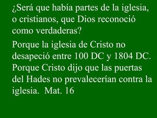 ¿Será que había partes de la iglesia, o cristianos, que Dios reconoció como verdaderas?  Porque la iglesia de Cristo no desapeció entre 100 DC y 1804 DC. Porque Cristo dijo que las puertas del Hades no prevalecerían contra la iglesia.  Mat. 16 