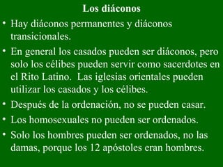 Los diáconos Hay diáconos permanentes y diáconos transicionales.   En general los casados pueden ser diáconos, pero solo los célibes pueden servir como sacerdotes en el Rito Latino.  Las iglesias orientales pueden utilizar los casados y los célibes. Después de la ordenación, no se pueden casar.  Los homosexuales no pueden ser ordenados.  Solo los hombres pueden ser ordenados, no las damas, porque los 12 apóstoles eran hombres.   