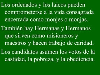 Los ordenados y los laicos pueden comprometerse a la vida consagrada encerrada como monjes o monjas.  También hay Hermanas y Hermanos que sirven como misioneros y maestros y hacen trabajo de caridad.  Los candidatos asumen los votos de la castidad, la pobreza, y la obediencia.  