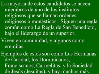 La mayoria de estos candidatos se hacen miembros de uno de los institutos religiosos que se llaman ordenes religiosos o monásticos.  Siguen una regla común como La Regla de San Benedicto, bajo el liderazgo de un superior.  Viven en comunidad, y algunos como eremitas Ejemplos de estos son como Las Hermanas de Caridad, los Dominicanos, Franciscanos, Carmelitas, y la Sociedad de Jesús (Jesuitas), y hay muchos más.  
