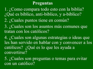 Preguntas 1. ¿Como compara todo esto con la biblia? ¿Qué es bíblico, anti-bíblico, y a-bíblico? 2. ¿Cuales puntos tiene en común? 3. ¿Cuales son los asuntos más comunes que tratan con los católicos? 4. ¿Cuales son algunas estrategias o ideas que les han servido en hablar con y convencer a los católicos?  ¿Qué es lo que les ayuda a convertirse? 5. ¿Cuales son preguntas o temas para evitar con un católico?  