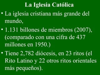 La Iglesia Católica  La iglesia cristiana más grande del mundo, 1.131 billones de miembros (2007), (comparado con una cifra de 437 millones en 1950.)  Tiene 2,782 diócesis, en 23 ritos (el Rito Latino y 22 otros ritos orientales más pequeños).   