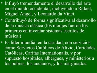Influyó tremendamente el desarrollo del arte en el mundo occidental, incluyendo a Rafael, Miguel Angel, y Leonardo da Vinci.  Contribuyó de forma significativa al desarrollo de la música clásica (los monjes fueron los primeros en inventar sistemas escritos de música.)  Es lider mundial en la caridad, con servicios como Servicios Católicos de Alivio, Caridades Católicas, Caritas Internationalis, y por supuesto hospitales, albergues, y ministerios a los pobres, los ancianos, y los marginados.  