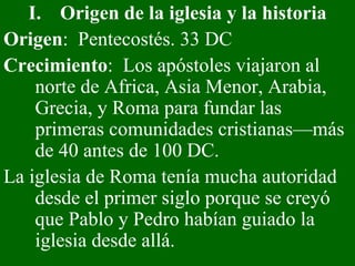 Origen de la iglesia y la historia Origen :  Pentecostés. 33 DC Crecimiento :  Los apóstoles viajaron al norte de Africa, Asia Menor, Arabia, Grecia, y Roma para fundar las primeras comunidades cristianas—más de 40 antes de 100 DC.  La iglesia de Roma tenía mucha autoridad desde el primer siglo porque se creyó que Pablo y Pedro habían guiado la iglesia desde allá. 