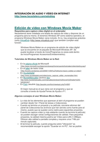 INTEGRACIÓN DE AUDIO Y VÍDEO EN INTERNET
http://www.lacoctelera.com/edublog




Edición de vídeo con Windows Movie Maker
Requisitos para captura vídeo digital en el ordenador
Necesitamos tener instalada una tarjeta de captura de vídeo y disponer de un
programa para la misma. Si tenemos Windows XP como sistema operativo, el
programa Windows Movie Maker viene incluido. Si no, hay programas gratuitos
como VirtualDub (http://www.virtualdub.org/) que también cumplen esta
función.

      Windows Movie Maker es un programa de edición de vídeo digital
      que se encuentra en el paquete de Microsoft Windows XP. Se
      puede localizar a través de Inicio/Programas (a veces está dentro
      de Inicio/Programas/ Accesorios/Entretenimiento).

Tutoriales de Windows Movie Maker en la Red:

      En la página oficial de Microsoft
      (http://www.microsoft.com/latam/windowsxp/home/usando/tutoriales/video/starting.asp)
      En el taller de Isidro Vidal
      (http://ticsidro.wordpress.com/2006/11/09/%c2%bfcomo-hacer-y-editar-un-video/)
      En Ayudadigital
      (http://www.ayudadigital.com/video/como_capturar_editar_moviemaker.htm)
      En MundoManuales (archivo doc:
      http://www.mundomanuales.com/manuales/windows%20movie%20maker%202-
      tutorial.doc)
      En Foro Jesulink (http://jesulink.com/foro/viewtopic.php?t=695)

      El mejor manual es el que viene con el programa y que se
      consulta a través de Ayuda/Temas de Ayuda o F1.

Algunos consejos al usar Windows Movie Maker:

      La vista de los elementos que aparecen al abrir el programa se pueden
      cambiar desde Ver / Panel de tareas o Colecciones.
      Cuando se termina un proyecto y su película, conviene eliminar del
      panel de Colecciones los archivos que han servido como fuente para el
      mismo, puesto que se quedan como rastro para siguientes proyectos.
      Cuando se captura vídeo (y más adelante cuando se termine la película)
      se pueden escoger varias configuraciones de calidad. Para pequeños
      proyectos, la calidad máxima podría ser Vídeo para LAN (1,0Mbps).
      Ofrecen alta caldiad a pantalla completa y requiere unos 7 Mb por
      minuto capturado.
      Al terminar la película, cuando pregunta sobre "Ubicación" es
      recomendable escoger la opción "Guardar en mi PC". Así se podrán



                                                                                        1
 