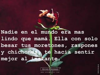 Nadie en el mundo era mas
lindo que mamá. Ella con solo
besar tus moretones, raspones
y chichones, te hacia sentir
mejor al instante.
 