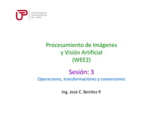 Procesamiento de Imágenes 
y Visión Artificial 
(WEE2) 
Sesión: 3 
Operaciones, transformaciones y conversiones 
Ing. José C. Benítez P. 
 