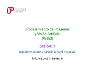 Procesamiento de Imágenes 
y Visión Artificial 
(WEE2) 
Sesión: 3 
Transformaciones básicas a nivel espacial I 
MSc. Ing. José C. Benítez P. 
 