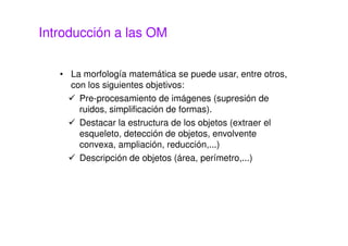 Introducción a las OM
• La morfología matemática se puede usar, entre otros,
con los siguientes objetivos:
Pre-procesamiento de imágenes (supresión de
ruidos, simplificación de formas).
Destacar la estructura de los objetos (extraer el
esqueleto, detección de objetos, envolvente
convexa, ampliación, reducción,...)
Descripción de objetos (área, perímetro,...)
 