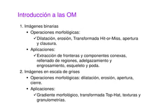 Introducción a las OM
1. Imágenes binarias
Operaciones morfológicas:
Dilatación, erosión, Transformada Hit-or-Miss, apertura
y clausura.
Aplicaciones:
Extracción de fronteras y componentes conexas,
rellenado de regiones, adelgazamiento y
engrosamiento, esqueleto y poda.
2. Imágenes en escala de grises
Operaciones morfológicas: dilatación, erosión, apertura,
cierre.
Aplicaciones:
Gradiente morfológico, transformada Top-Hat, texturas y
granulometrías.
 