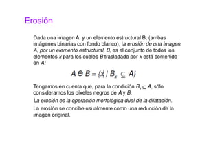 Erosión
Dada una imagen A, y un elemento estructural B, (ambas
imágenes binarias con fondo blanco), la erosión de una imagen,
A, por un elemento estructural, B, es el conjunto de todos los
elementos x para los cuales B trasladado por x está contenido
en A:
Tengamos en cuenta que, para la condición Bx ⊆⊆⊆⊆ A, sólo
consideramos los píxeles negros de A y B.
La erosión es la operación morfológica dual de la dilatación.
La erosión se concibe usualmente como una reducción de la
imagen original.
 