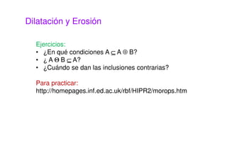 Dilatación y Erosión
Ejercicios:
• ¿En qué condiciones A ⊆⊆⊆⊆ A ⊕ B?
• ¿ A ΘΘΘΘ B ⊆⊆⊆⊆ A?
• ¿Cuándo se dan las inclusiones contrarias?
Para practicar:
http://homepages.inf.ed.ac.uk/rbf/HIPR2/morops.htm
 