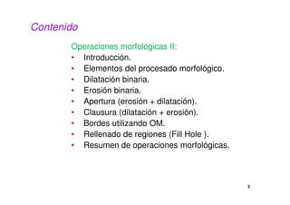 3
Contenido
Operaciones morfológicas II:
• Introducción.
• Elementos del procesado morfológico.
• Dilatación binaria.
• Erosión binaria.
• Apertura (erosión + dilatación).
• Clausura (dilatación + erosión).
• Bordes utilizando OM.
• Rellenado de regiones (Fill Hole ).
• Resumen de operaciones morfológicas.
 