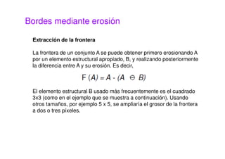 Bordes mediante erosión
Extracción de la frontera
La frontera de un conjunto A se puede obtener primero erosionando A
por un elemento estructural apropiado, B, y realizando posteriormente
la diferencia entre A y su erosión. Es decir,
El elemento estructural B usado más frecuentemente es el cuadrado
3x3 (como en el ejemplo que se muestra a continuación). Usando
otros tamaños, por ejemplo 5 x 5, se ampliaría el grosor de la frontera
a dos o tres píxeles.
 
