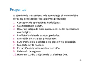 49
Preguntas
Al término de la experiencia de aprendizaje el alumno debe
ser capaz de responder las siguientes preguntas:
1. Conceptos de operaciones morfológicas.
2. Clasificación de los OM.
3. Hacer un listado de cinco aplicaciones de las operaciones
morfológicas.
4. La dilatación binaria y sus propiedades.
5. La erosión binaria y sus propiedades.
6. EL teorema de la dualidad de la erosión y la dilatación.
7. La apertura y la clausura.
8. Extracción de bordes mediante erosión.
9. Rellenado de regiones.
10. Hacer un cuadro sinóptico de las distintas OM.
 