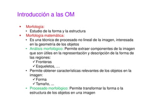 Introducción a las OM
Morfología:
• Estudio de la forma y la estructura
Morfología matemática:
• Es una técnica de procesado no lineal de la imagen, interesada
en la geometría de los objetos
• Análisis morfológico: Permite extraer componentes de la imagen
que son útiles en la representación y descripción de la forma de
las regiones:
Fronteras
Esqueletos, …
• Permite obtener características relevantes de los objetos en la
imagen:
Forma
Tamaño, ...
• Procesado morfológico: Permite transformar la forma o la
estructura de los objetos en una imagen
 