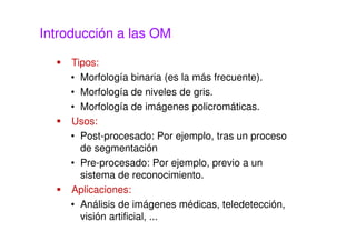 Introducción a las OM
Tipos:
• Morfología binaria (es la más frecuente).
• Morfología de niveles de gris.
• Morfología de imágenes policromáticas.
Usos:
• Post-procesado: Por ejemplo, tras un proceso
de segmentación
• Pre-procesado: Por ejemplo, previo a un
sistema de reconocimiento.
Aplicaciones:
• Análisis de imágenes médicas, teledetección,
visión artificial, ...
 