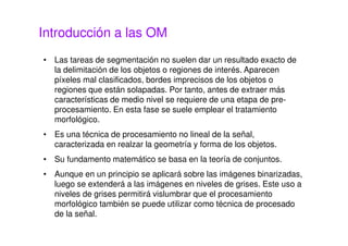 Introducción a las OM
• Las tareas de segmentación no suelen dar un resultado exacto de
la delimitación de los objetos o regiones de interés. Aparecen
píxeles mal clasificados, bordes imprecisos de los objetos o
regiones que están solapadas. Por tanto, antes de extraer más
características de medio nivel se requiere de una etapa de pre-
procesamiento. En esta fase se suele emplear el tratamiento
morfológico.
• Es una técnica de procesamiento no lineal de la señal,
caracterizada en realzar la geometría y forma de los objetos.
• Su fundamento matemático se basa en la teoría de conjuntos.
• Aunque en un principio se aplicará sobre las imágenes binarizadas,
luego se extenderá a las imágenes en niveles de grises. Este uso a
niveles de grises permitirá vislumbrar que el procesamiento
morfológico también se puede utilizar como técnica de procesado
de la señal.
 