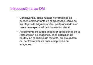 Introducción a las OM
• Concluyendo, estas nuevas herramientas se
pueden emplear tanto en el procesado, como en
las etapas de segmentación - postprocesado o en
fases de mayor nivel de información visual.
• Actualmente se puede encontrar aplicaciones en la
restauración de imágenes, en la detección de
bordes, en el análisis de texturas, en el aumento
del contraste y hasta en la compresión de
imágenes.
 