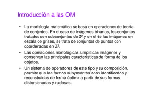 Introducción a las OM
• La morfología matemática se basa en operaciones de teoría
de conjuntos. En el caso de imágenes binarias, los conjuntos
tratados son subconjuntos de Z2 y en el de las imágenes en
escala de grises, se trata de conjuntos de puntos con
coordenadas en Z3.
• Las operaciones morfológicas simplifican imágenes y
conservan las principales características de forma de los
objetos.
• Un sistema de operadores de este tipo y su composición,
permite que las formas subyacentes sean identificadas y
reconstruidas de forma óptima a partir de sus formas
distorsionadas y ruidosas.
 