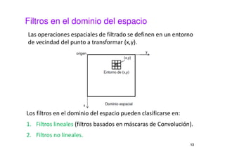 Filtros en el dominio del espacio
Las operaciones espaciales de filtrado se definen en un entorno
de vecindad del punto a transformar (x,y).
Los filtros en el dominio del espacio pueden clasificarse en:
1. Filtros lineales (filtros basados en máscaras de Convolución).
2. Filtros no lineales.
13
 