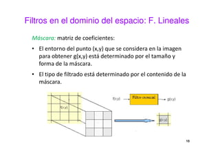 Filtros en el dominio del espacio: F. Lineales
Máscara: matriz de coeficientes:
• El entorno del punto (x,y) que se considera en la imagen
para obtener g(x,y) está determinado por el tamaño y
forma de la máscara.
• El tipo de filtrado está determinado por el contenido de la
máscara.
15
 