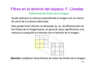 Filtros en el dominio del espacio: F. Lineales
Tratamiento de límites de la imagen
Puede aplicarse la máscara extendiendo la imagen con un marco
de ceros de la anchura adecuada.
Esto puede tener efectos no deseados (p. ej., de difuminación en
los límites de la imagen) pero, en general, poco significativos si la
máscara es pequeña en relación con el tamaño de la imagen.
Ejercicio: establecer otras formas de tratar los límites de la imagen
16
 
