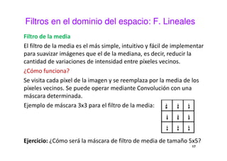 Filtros en el dominio del espacio: F. Lineales
Filtro de la media
El filtro de la media es el más simple, intuitivo y fácil de implementar
para suavizar imágenes que el de la mediana, es decir, reducir la
cantidad de variaciones de intensidad entre píxeles vecinos.
¿Cómo funciona?
Se visita cada píxel de la imagen y se reemplaza por la media de los
píxeles vecinos. Se puede operar mediante Convolución con una
máscara determinada.
Ejemplo de máscara 3x3 para el filtro de la media:
Ejercicio: ¿Cómo será la máscara de filtro de media de tamaño 5x5?
17
 
