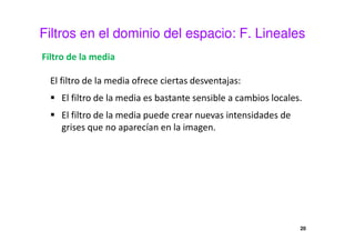 Filtros en el dominio del espacio: F. Lineales
Filtro de la media
El filtro de la media ofrece ciertas desventajas:
El filtro de la media es bastante sensible a cambios locales.
El filtro de la media puede crear nuevas intensidades de
grises que no aparecían en la imagen.
20
 