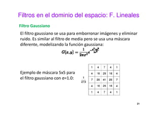 Filtros en el dominio del espacio: F. Lineales
Filtro Gaussiano
El filtro gaussiano se usa para emborronar imágenes y eliminar
ruido. Es similar al filtro de media pero se usa una máscara
diferente, modelizando la función gaussiana:
Ejemplo de máscara 5x5 para
el filtro gaussiano con σ=1.0:
21
 
