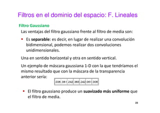Filtros en el dominio del espacio: F. Lineales
Filtro Gaussiano
Las ventajas del filtro gaussiano frente al filtro de media son:
Es separable: es decir, en lugar de realizar una convolución
bidimensional, podemos realizar dos convoluciones
unidimensionales.
Una en sentido horizontal y otra en sentido vertical.
Un ejemplo de máscara gaussiana 1-D con la que tendríamos el
mismo resultado que con la máscara de la transparencia
anterior sería:
El filtro gaussiano produce un suavizado más uniforme que
el filtro de media.
23
 