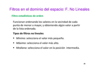 Filtros en el dominio del espacio: F. No Lineales
Filtro estadísticos de orden
Funcionan ordenando los valores en la vecindad de cada
punto de menor a mayor, y obteniendo algún valor a partir
de la lista ordenada.
Tipos de filtros no lineales
Mínimo: selecciona el valor más pequeño.
Máximo: selecciona el valor más alto.
Mediana: selecciona el valor en la posición intermedia.
25
 