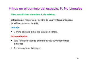 Filtros en el dominio del espacio: F. No Lineales
Filtro estadísticos de orden: F. de máximo
Selecciona el mayor valor dentro de una ventana ordenada
de valores de nivel de gris.
Ventaja:
Elimina el ruido pimienta (píxeles negros).
Inconvenientes:
Sólo funciona cuando el ruido es exclusivamente tipo
pimienta
Tiende a aclarar la imagen
26
 