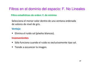 Filtros en el dominio del espacio: F. No Lineales
Filtro estadísticos de orden: F. de mínimo
Selecciona el menor valor dentro de una ventana ordenada
de valores de nivel de gris.
Ventaja:
Elimina el ruido sal (píxeles blancos).
Inconvenientes
Sólo funciona cuando el ruido es exclusivamente tipo sal.
Tiende a oscurecer la imagen.
27
 