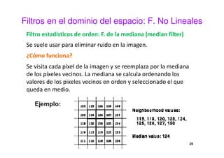 Filtros en el dominio del espacio: F. No Lineales
Filtro estadísticos de orden: F. de la mediana (median filter)
Se suele usar para eliminar ruido en la imagen.
¿Cómo funciona?
Se visita cada píxel de la imagen y se reemplaza por la mediana
de los píxeles vecinos. La mediana se calcula ordenando los
valores de los pixeles vecinos en orden y seleccionado el que
queda en medio.
29
 